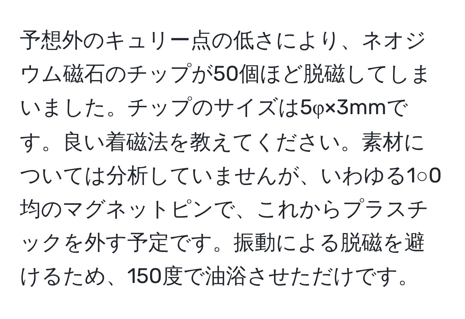 予想外のキュリー点の低さにより、ネオジウム磁石のチップが50個ほど脱磁してしまいました。チップのサイズは5φ×3mmです。良い着磁法を教えてください。素材については分析していませんが、いわゆる1○0均のマグネットピンで、これからプラスチックを外す予定です。振動による脱磁を避けるため、150度で油浴させただけです。