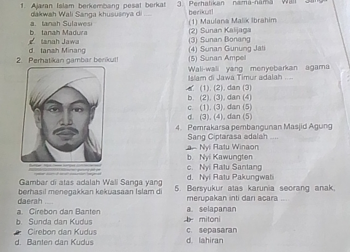 Ajaran Isiam berkembang pesat berkat 3. Perhatikan nama-nama Wall San
dakwah Wali Sanga khususnya di .... berikut!
a. tanah Sulawes (1) Maulana Malik Ibrahim
b. tanah Madura (2) Sunan Kalijaga
tanah Jawa (3) Sunan Bonang
d. tanah Minang (4) Sunan Gunung Jati
2. Perhatikan gambar berikut! (5) Sunan Ampel
Wali-wali yang menyebarkan agama
Islam di Jawa Timur adalah ....
a. (1), (2), dan (3)
b. (2), (3), dan (4)
c. (1), (3), dan (5)
d. (3), (4), dan (5)
4. Pemrakarsa pembangunan Masjid Agung
Sang Ciptarasa adalah ....
ar Nyi Ratu Winaon
b. Nyi Kawungten
c. Nyi Ratu Santang
Gambar di atas adalah Wali Sanga yang d. Nyi Ratu Pakungwati
berhasil menegakkan kekuasaan Islam di 5. Bersyukur atas karunia seorang anak
daerah .... merupakan inti dan acara ....
a. Cirebon dan Banten a selapanan
b. Sunda dan Kudus b mitoni
Cirebon dan Kudus c. sepasaran
d. Banten dan Kudus d. lahiran