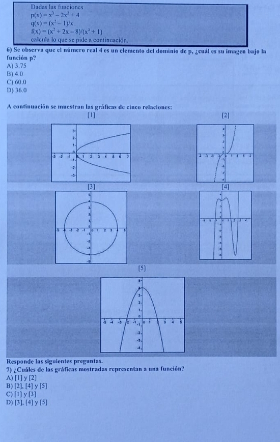 Dadas las funciones
p(x)=x^3-2x^2+4
q(x)=(x^2-1)/x
f(x)=(x^2+2x-8)/(x^3+1)
calcula lo que se pide a continuación.
6) Se observa que el número real 4 es un elemento del dominio de p, ¿cuál es su imagen bajo la
función p?
A) 3.75
B) 4.0
C) 60.0
D) 36.0
A continuación se muestran las gráficas de cinco relaciones:
[1] [2]


[5]
Responde las siguientes preguntas.
7) ¿Cuáles de las gráficas mostradas representan a una función?
A) [1]y[2]
B) [2],[4] y [5]
C) [1]y[3]
D) [3],[4] y [5]