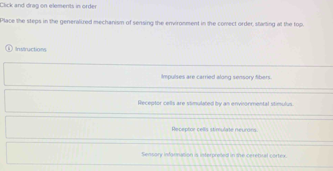 Click and drag on elements in order
Place the steps in the generalized mechanism of sensing the environment in the correct order, starting at the top.
① Instructions
Impulses are carried along sensory fibers.
Receptor cells are stimulated by an environmental stimulus.
Receptor cells stimulate neurons.
Sensory information is interpreted in the cerebral cortex.