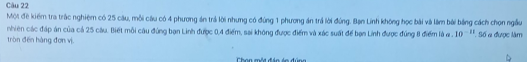 Một đề kiểm tra trắc nghiệm có 25 câu, mỗi câu có 4 phương án trá lời nhưng có đúng 1 phương án trả lời đúng. Bạn Linh không học bài và làm bài bằng cách chọn ngẫu 
nhiên các đáp án của cả 25 câu. Biết mỗi câu đúng bạn Linh được 0, 4 điểm, sai không được điểm và xác suất đế bạn Linh được đúng 8 điểm là a . 10^(-11). Số a được làm 
tròn đến hàng đơn vị. 
Chan một đán án đúng