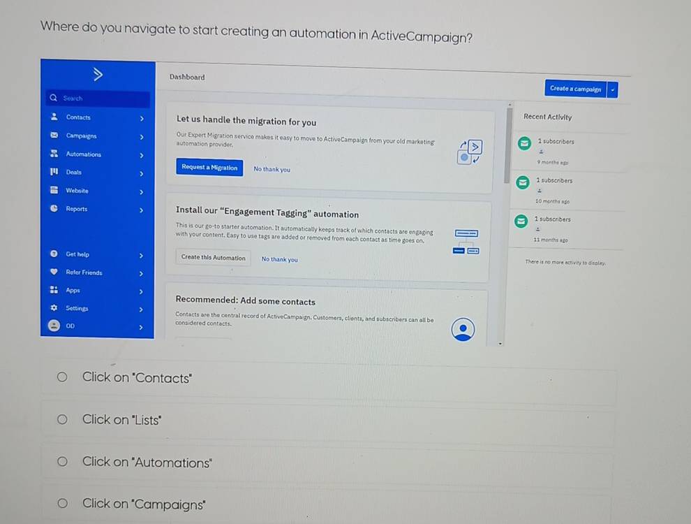 Where do you navigate to start creating an automation in ActiveCampaign? 
Dashboard Create a campaign 
Q Search 
Contacts Let us handle the migration for you 
Recent Activity 
Our Expert Migration service makes it easy to move to ActiveCampaign from your old marketing 
Campaigns automation provider. 1 subscribers 
Automations 9 months ago 
Request a Migration No thank you 
Deals 1 subscribers 
. 
Website 10 months ago 
Reports Install our “Engagement Tagging” automation 1 subscribers 
This is our go-to starter automation. It automatically keeps track of which contacts are engaging 
. 
with your content. Easy to use tags are added or removed from each contact as time goes on. 11 months ago 
Get help Create this Automation No thank you There is no more activity to display. 
Refer Friends 
Apps Recommended: Add some contacts 
Settings Contacts are the central record of ActiveCampaign. Customers, clients, and subscribers can all be 
OD 
considered contacts. 
Click on "Contacts" 
Click on "Lists" 
Click on "Automations" 
Click on "Campaigns"