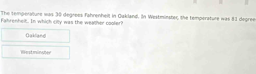 The temperature was 30 degrees Fahrenheit in Oakland. In Westminster, the temperature was 81 degree
Fahrenheit. In which city was the weather cooler?
Oakland
Westminster