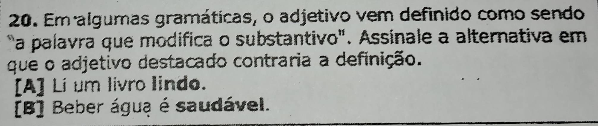 Em algumas gramáticas, o adjetivo vem definido como sendo
a palavra que modifica o substantivo". Assinale a alternativa em
que o adjetivo destacado contraria a definição.
[A] Li um livro lindo.
[B] Beber água é saudável.