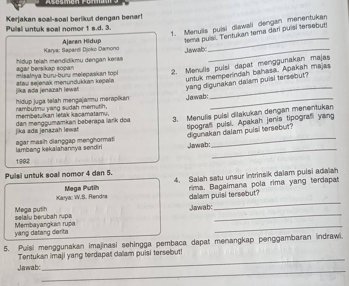 Asesmen Formati 3
Kerjakan soal-soal berikut dengan benar!
1. Menulis puisi diawali dengan menentukan
Puisi untuk soal nomor 1 s.d. 3.
Ajaran Hidup
tema puisi. Tentukan tema dari puisi tersebut!
Karya: Sapardi Djoko Damono
Jawab:_
_
hidup telah mendidikmu dengan keras
agar bersikap sopan
misalnya buru-buru melepaskan topi
2. Menulis puisi dapat menggunakan majas
_
atau sejenak menundukkan kepala
untuk memperindah bahasa. Apakah majas
jika ada jenazah lewat
yang digunakan dalam puisi tersebut?
hidup juga telah mengajarmu merapikan_
Jawab:
rambutmu yang sudah memutih,
membetulkan letak kacamatamu,
dan menggumamkan beberapa larik doa
3. Menulis puisi dilakukan dengan menentukan
jika ada jenazah lewat
tipografi puisi. Apakah jenis tipografi yang
_
digunakan dalam puisi tersebut?
agar masih dianggap menghormati
lambang kekalahannya sendiri
_
Jawab:
1992
Puisi untuk soal nomor 4 dan 5.
4. Salah satu unsur intrinsik dalam puisi adalah
Mega Putih
rima. Bagaimana pola rima yang terdapat
_
Karya: W.S. Rendra
dalam puisi tersebut?
_
Mega putih
Jawab:
selalu berubah rupa
Membayangkan rupa
yang datang derita
_
5. Puisi menggunakan imajinasi sehingga pembaca dapat menangkap penggambaran indrawi.
_
Tentukan imaji yang terdapat dalam puisi tersebut!
_
Jawab: