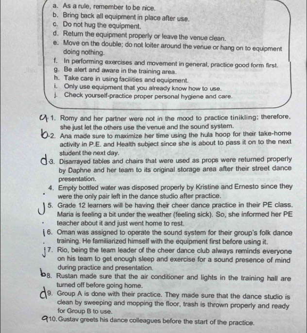 As a rule, remember to be nice. 
b. Bring back all equipment in place after use. 
c. Do not hug the equipment. 
d. Return the equipment properly or leave the venue clean. 
e. Move on the double; do not loiter around the venue or hang on to equipment 
doing nothing. 
f. In performing exercises and movement in general, practice good form first. 
g. Be alert and aware in the training area. 
h. Take care in using facilities and equipment. 
i. Only use equipment that you already know how to use. 
j. Check yourself-practice proper personal hygiene and care. 
1. Romy and her partner were not in the mood to practice tinikling; therefore, 
she just let the others use the venue and the sound system. 
2. Ana made sure to maximize her time using the hula hoop for their take-home 
activity in P.E. and Health subject since she is about to pass it on to the next 
student the next day. 
3. Disarrayed tables and chairs that were used as props were returned properly 
by Daphne and her team to its original storage area after their street dance 
presentation. 
4. Empty bottled water was disposed properly by Kristine and Ernesto since they 
were the only pair left in the dance studio after practice. 
5. Grade 12 learners will be having their cheer dance practice in their PE class. 
Maria is feeling a bit under the weather (feeling sick). So, she informed her PE 
teacher about it and just went home to rest. 
6. Oman was assigned to operate the sound system for their group's folk dance 
training. He familiarized himself with the equipment first before using it. 
7. Rio, being the team leader of the cheer dance club always reminds everyone 
on his team to get enough sleep and exercise for a sound presence of mind 
during practice and presentation. 
8. Rustan made sure that the air conditioner and lights in the training hall are 
turned off before going home. 
9. Group A is done with their practice. They made sure that the dance studio is 
clean by sweeping and mopping the floor, trash is thrown properly and ready 
for Group B to use. 
10. Gustav greets his dance colleagues before the start of the practice.