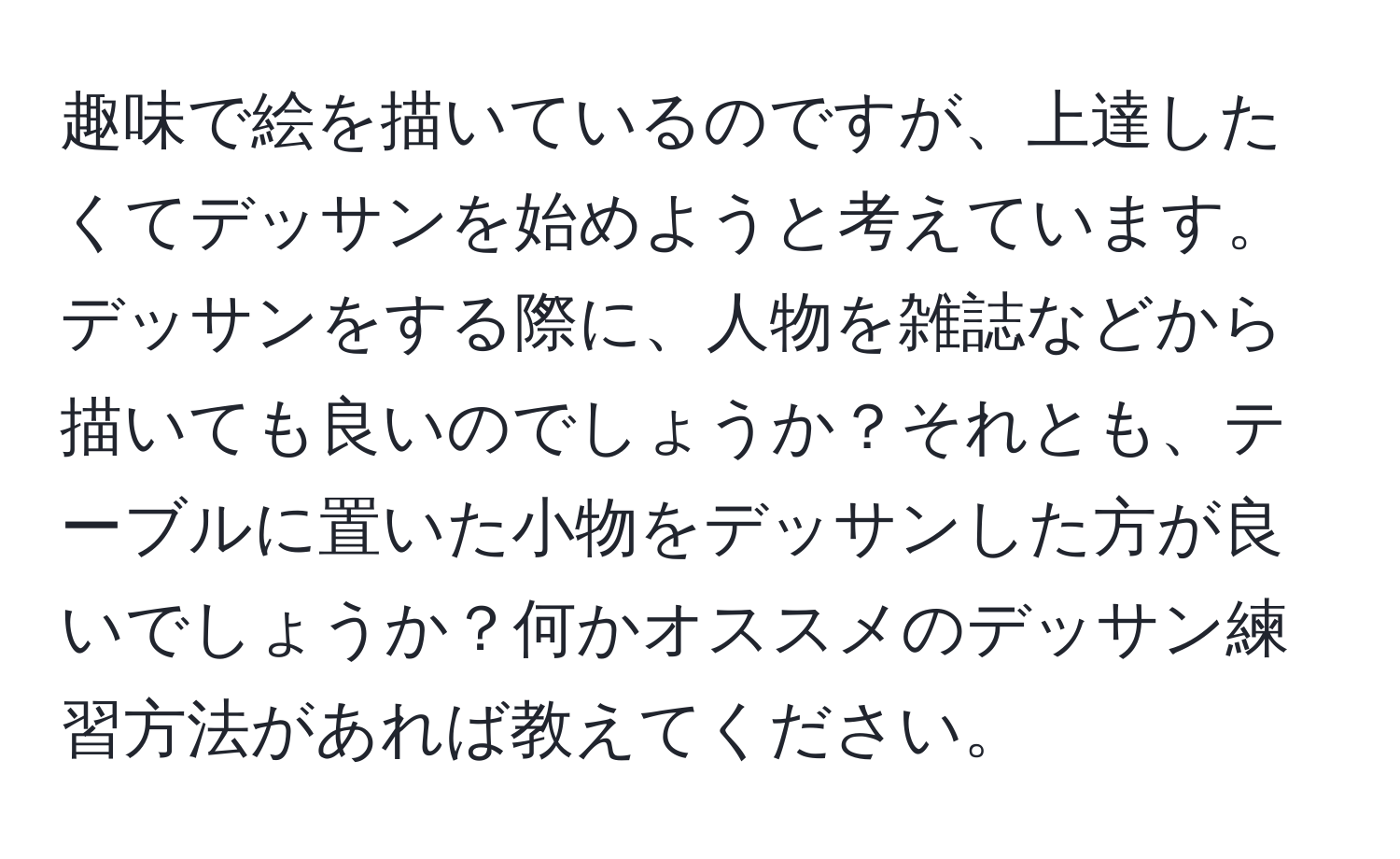 趣味で絵を描いているのですが、上達したくてデッサンを始めようと考えています。デッサンをする際に、人物を雑誌などから描いても良いのでしょうか？それとも、テーブルに置いた小物をデッサンした方が良いでしょうか？何かオススメのデッサン練習方法があれば教えてください。