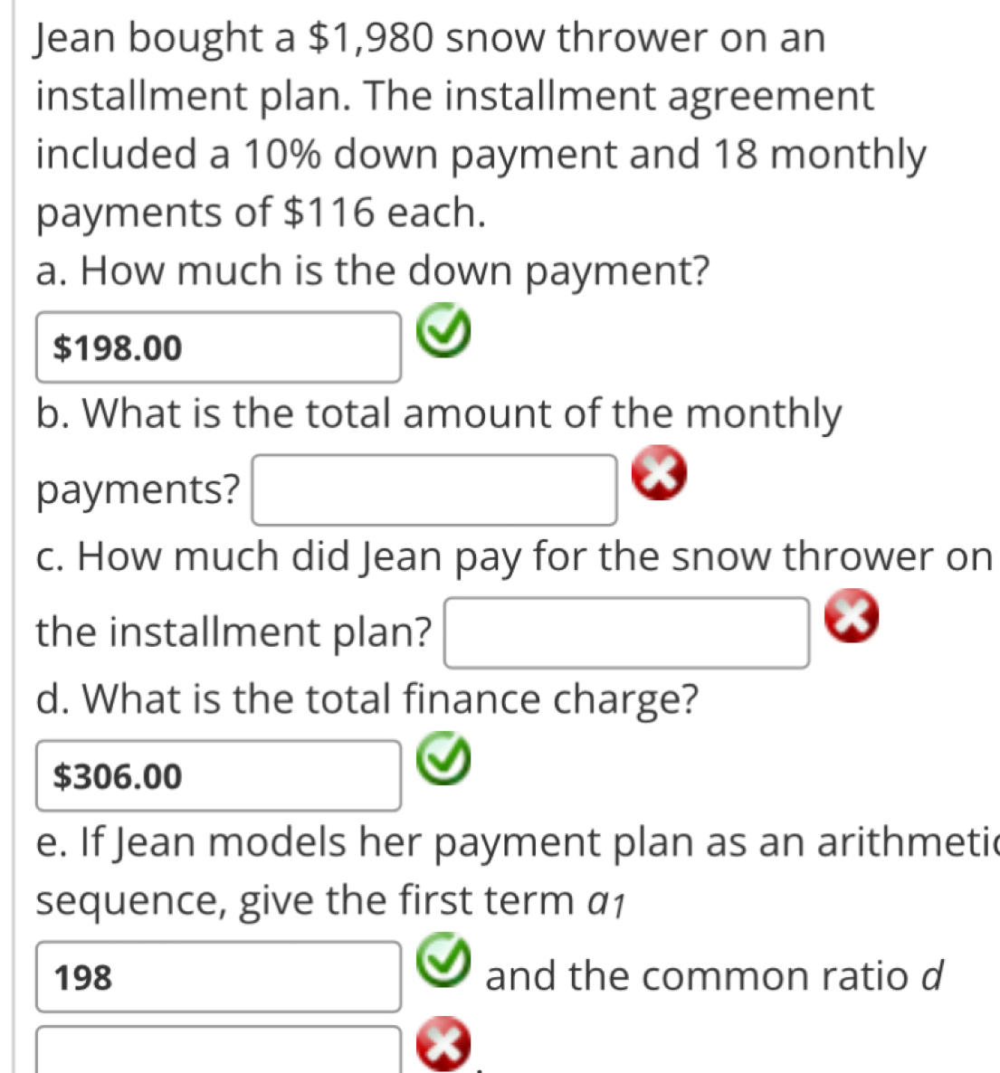 Jean bought a $1,980 snow thrower on an
installment plan. The installment agreement
included a 10% down payment and 18 monthly
payments of $116 each.
a. How much is the down payment?
$198.00
b. What is the total amount of the monthly
payments?
c. How much did Jean pay for the snow thrower on
the installment plan?
d. What is the total finance charge?
$306.00
e. If Jean models her payment plan as an arithmeti
sequence, give the first term a1
198 and the common ratio d