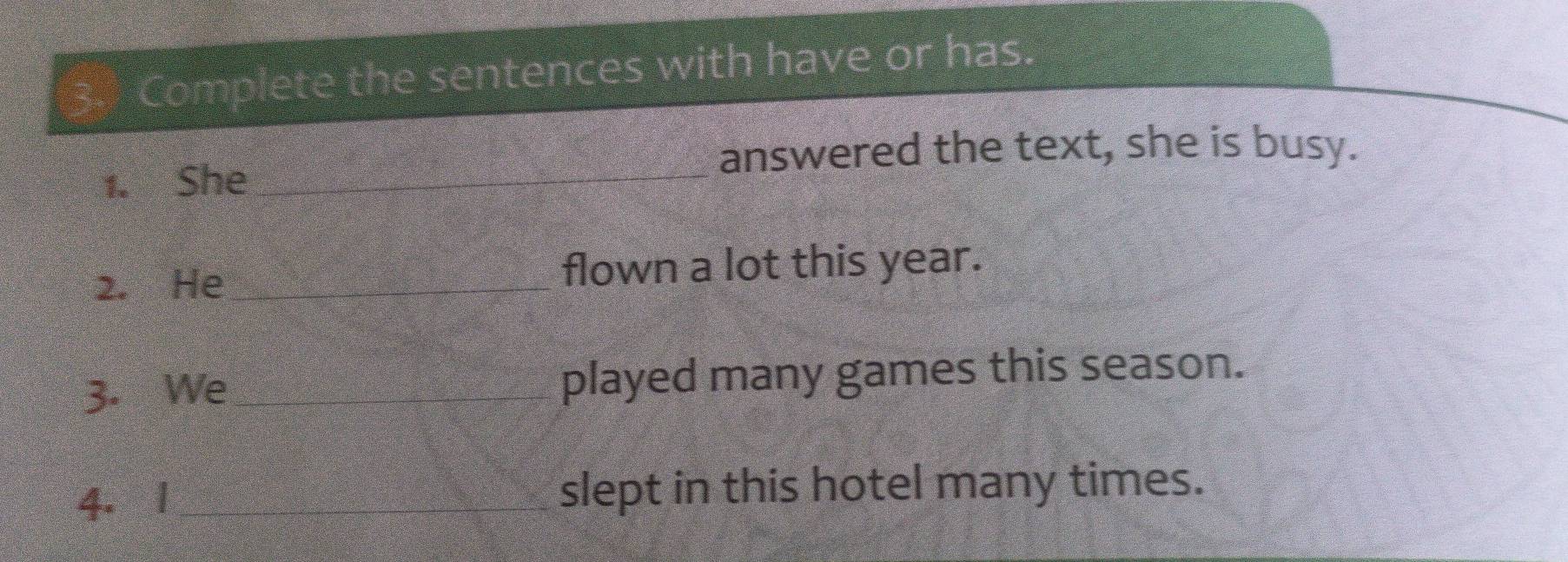 Complete the sentences with have or has 
answered the text, she is busy. 
1. She_ 
2. He _flown a lot this year. 
3. We _played many games this season. 
4. 1 _slept in this hotel many times.