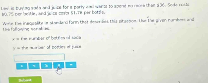 Levi is buying soda and juice for a party and wants to spend no more than $36. Soda costs
$0.75 per bottle, and juice costs $1.76 per bottle. 
Write the inequality in standard form that describes this situation. Use the given numbers and 
the following variables.
x= the number of bottles of soda
y= the number of bottles of juice 
> < 
- 
Submit