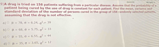 S44220
9)A drug is tried on 156 patients suffering from a particular disease. Assume that the probability of a Weight s
patient being cured by the use of drug is constant for each patient. Find the mean, variance and
standard deviation of the number of persons cured in the group of 156 randomly selected patients.
assuming that the drug is not effective.
a) mu =78, sigma =6.24, sigma^2=39
b) mu =68, sigma =5.75, sigma^2=33
c) mu =55, sigma =6.55, sigma^2=44
d) mu =35, sigma =3.65, sigma^2=12