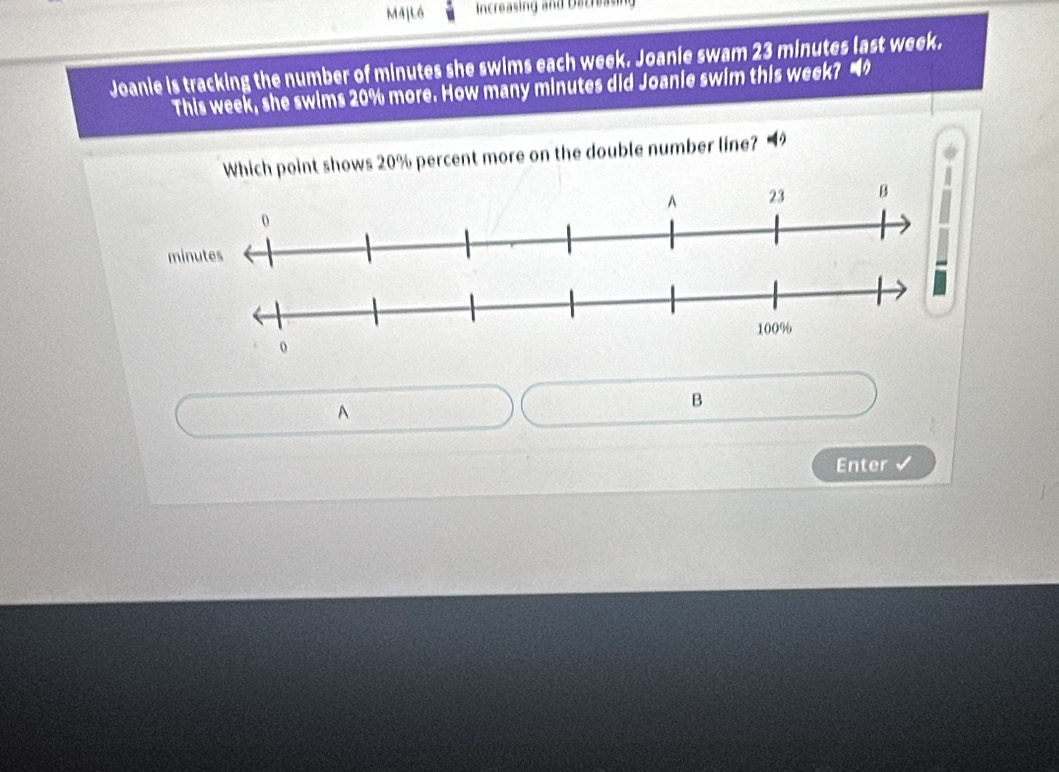 M4j Lồ Increasing and Decreasing 
Joanie is tracking the number of minutes she swims each week. Joanie swam 23 minutes last week. 
This week, she swims 20% more. How many minutes did Joanie swim this week? “ 
Which point shows 20% percent more on the double number line? 
A 
B 
Enter