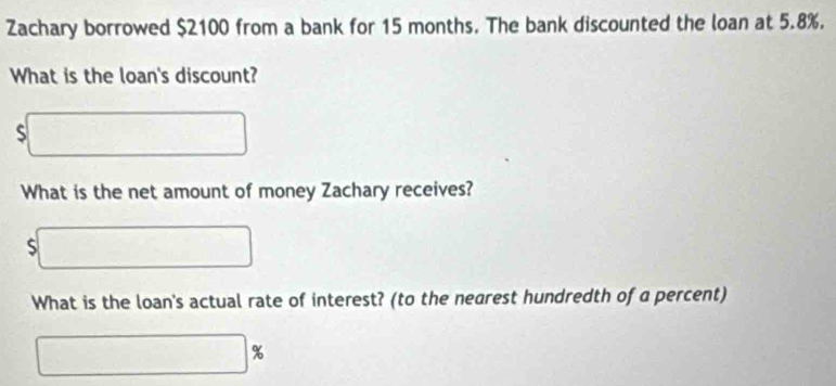 Zachary borrowed $2100 from a bank for 15 months. The bank discounted the loan at 5.8%. 
What is the loan's discount?
$□
What is the net amount of money Zachary receives?
$□
What is the loan's actual rate of interest? (to the nearest hundredth of a percent)
□ %