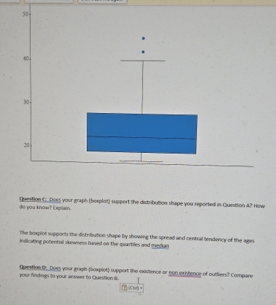 Does your graph (boxplot) support the distribution shape you reported in Question A? How 
do you know? Explain. 
The bexplot supports the distribution shape by showing the spread and central tendency of the ages 
indicating potential skewness based on the quartifes and median 
Question D:_Does your graph (boxplot) support the existence or non existence of outliers? Compare 
your findings to your answer to Question B. 
(Ctrl)~