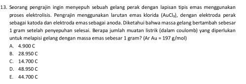 Seorang pengrajin ingin menyepuh sebuah gelang perak dengan lapisan tipis emas menggunakan
proses elektrolisis. Pengrajin menggunakan larutan emas klorida (AuCl_3) , dengan elektroda perak
sebagai katoda dan elektroda emas sebagai anoda. Diketahui bahwa massa gelang bertambah sebesar
1 gram setelah penyepuhan selesai. Berapa jumlah muatan listrik (dalam coulomb) yang diperlukan
untuk melapisi gelang dengan massa emas sebesar 1 gram? (Ar Au=197g/mol)
A. 4.900 C
B. 28.950 C
C. 14.700 C
D. 48.950 C
E. 44.700 C