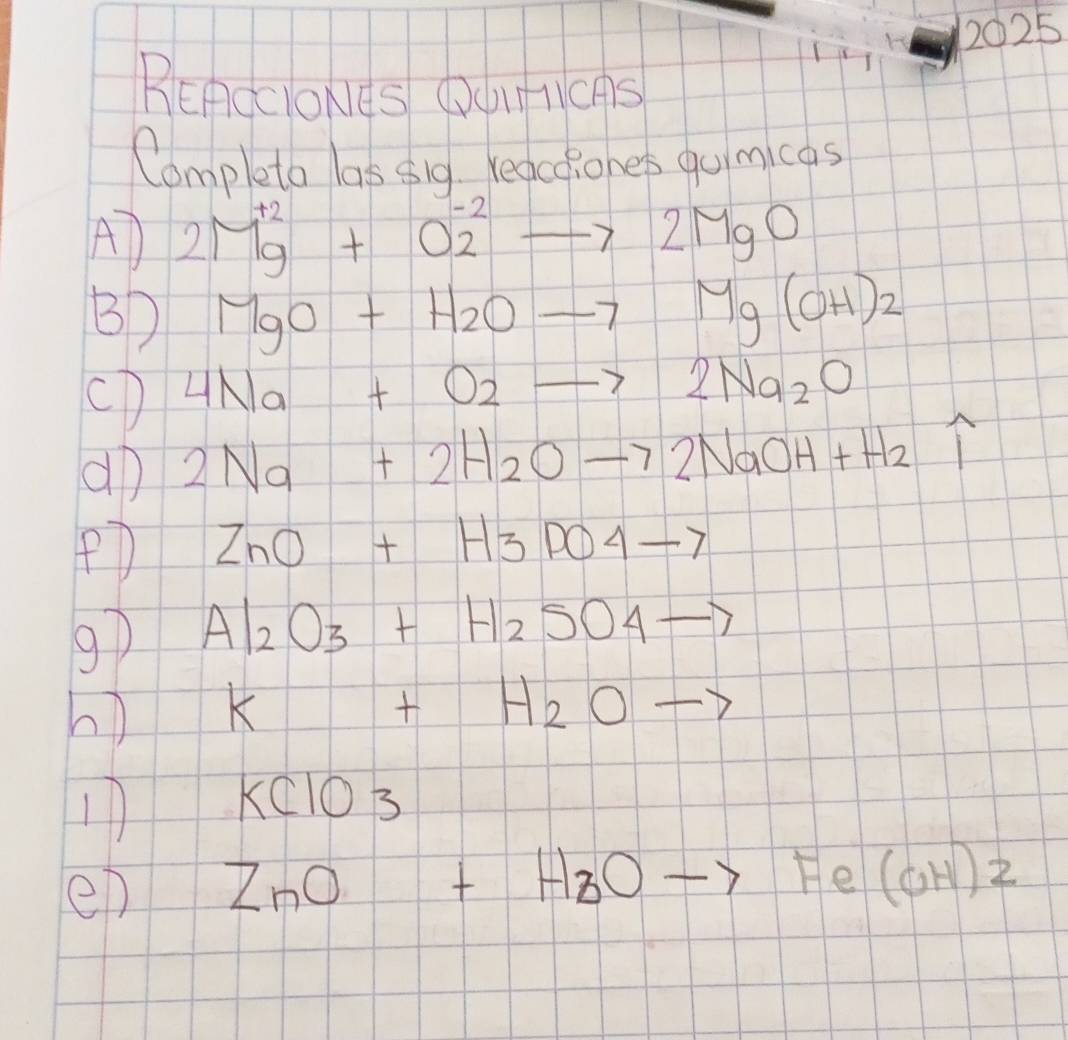 lii h 2025 
BEACcIONeS OOICAS 
Completo las sig. reactiones quimicas 
A) 2Mbeginarrayr +2 9endarray +0overset -22to 2MgO
B MgO+H_2Oto Mg(OH)_2
(D 4Na+O2to 2Na_2O
aD 2Na+2H_2Oto 2NaOH+H_2 1 
PD ZnO+H3PO4to
9) Al_2O_3+H_2SO_4to
h) K+H_2Oto
11 KClO_3
ep ZnO+H_2Oto Fe(OH)2