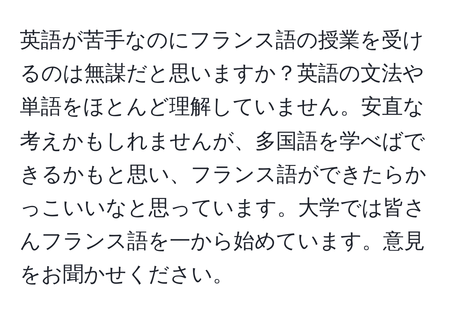 英語が苦手なのにフランス語の授業を受けるのは無謀だと思いますか？英語の文法や単語をほとんど理解していません。安直な考えかもしれませんが、多国語を学べばできるかもと思い、フランス語ができたらかっこいいなと思っています。大学では皆さんフランス語を一から始めています。意見をお聞かせください。