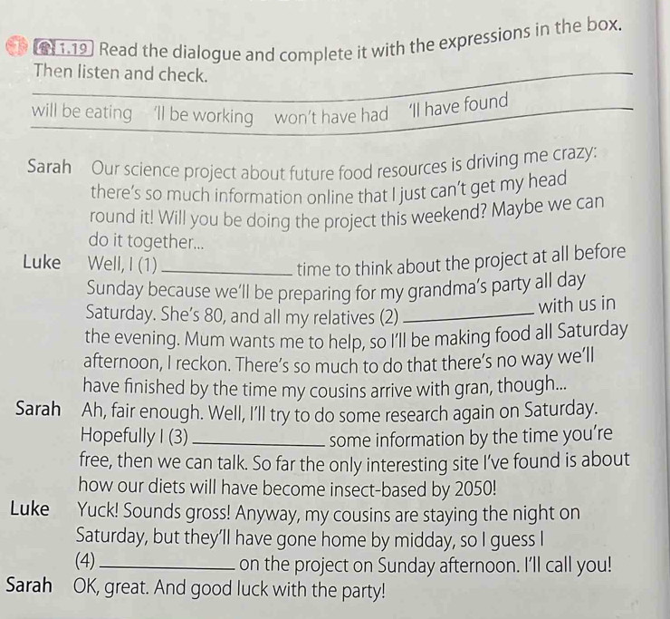 [811.19] Read the dialogue and complete it with the expressions in the box. 
Then listen and check. 
will be eating ’ll be working won’t have had ‘Il have found 
Sarah Our science project about future food resources is driving me crazy: 
there’s so much information online that I just can’t get my head 
round it! Will you be doing the project this weekend? Maybe we can 
do it together... 
Luke Well, I (1)_ 
time to think about the project at all before 
Sunday because we’ll be preparing for my grandma’s party all day 
Saturday. She’s 80, and all my relatives (2)_ 
with us in 
the evening. Mum wants me to help, so I'll be making food all Saturday 
afternoon, I reckon. There’s so much to do that there’s no way we’ll 
have finished by the time my cousins arrive with gran, though... 
Sarah Ah, fair enough. Well, I'll try to do some research again on Saturday. 
Hopefully I (3)_ some information by the time you’re 
free, then we can talk. So far the only interesting site I’ve found is about 
how our diets will have become insect-based by 2050! 
Luke Yuck! Sounds gross! Anyway, my cousins are staying the night on 
Saturday, but they'll have gone home by midday, so I guess I 
(4) _on the project on Sunday afternoon. I'll call you! 
Sarah OK, great. And good luck with the party!