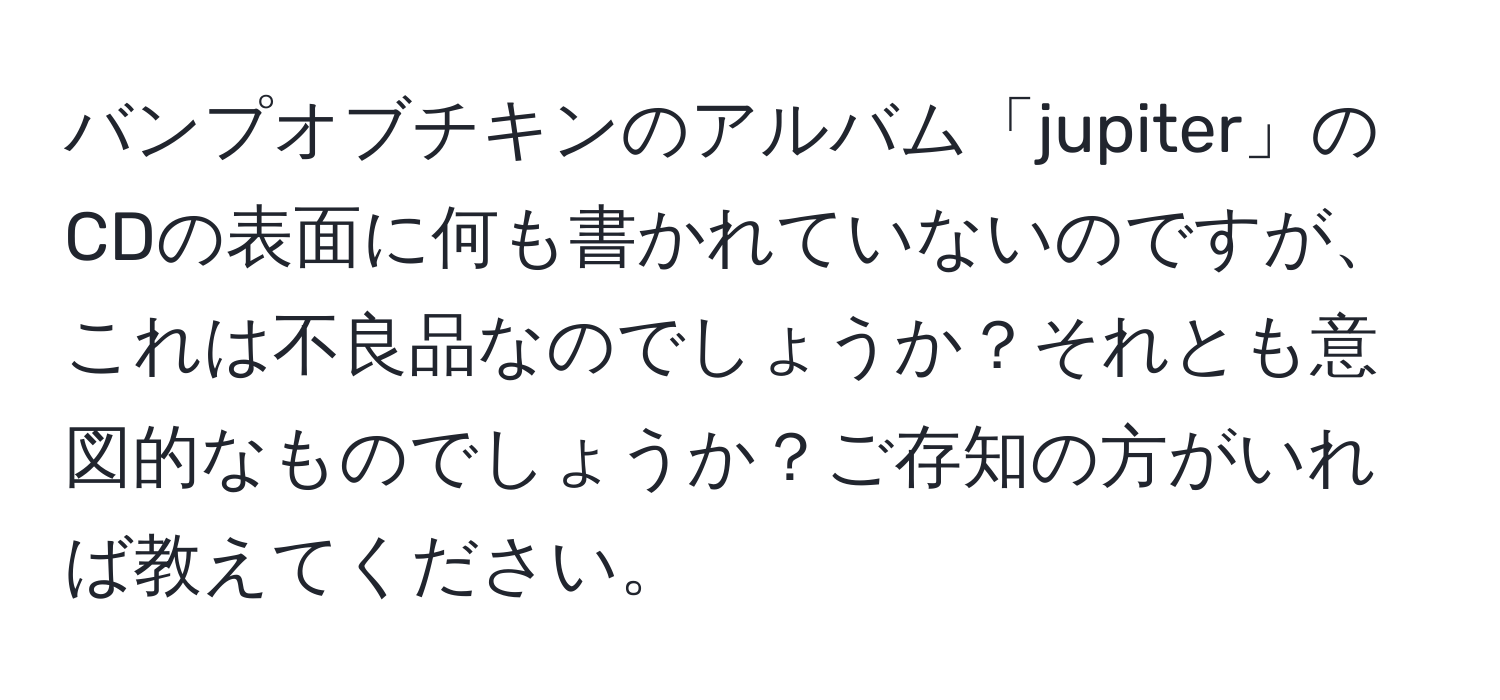 バンプオブチキンのアルバム「jupiter」のCDの表面に何も書かれていないのですが、これは不良品なのでしょうか？それとも意図的なものでしょうか？ご存知の方がいれば教えてください。