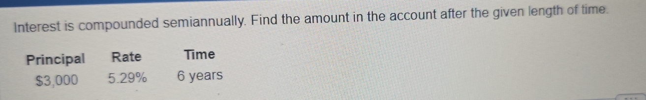 Interest is compounded semiannually. Find the amount in the account after the given length of time. 
Principal Rate Time
$3,000 5.29% 6 years