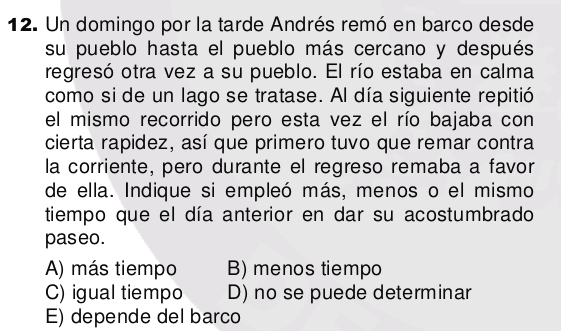 Un domingo por la tarde Andrés remó en barco desde
su pueblo hasta el pueblo más cercano y después
regresó otra vez a su pueblo. El río estaba en calma
como si de un lago se tratase. Al día siguiente repitió
el mismo recorrido pero esta vez el río bajaba con
cierta rapidez, así que primero tuvo que remar contra
la corriente, pero durante el regreso remaba a favor
de ella. Indique si empleó más, menos o el mismo
tiempo que el día anterior en dar su acostumbrado
paseo.
A) más tiempo B) menos tiempo
C) igual tiempo D) no se puede determinar
E) depende del barco