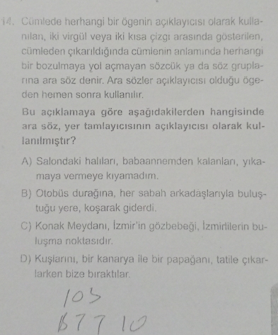 Cümlede herhangi bir ögenin açıklayıcısı olarak kulla-
nılan, iki virgül veya iki kısa çizgi arasında gösterilen,
cümleden çıkarıldığında cümlenin anlamında herhangi
bir bozulmaya yol açmayan sözcük ya da söz grupla-
rina ara söz denir. Ara sözler açıklayıcısı olduğu öge-
den hemen sonra kullanılır.
Bu açıklamaya göre aşağıdakilerden hangisinde
ara söz, yer tamlayıcısının açıklayıcısı olarak kul-
lanılmıştır?
A) Salondaki halıları, babaannemden kalanları, yıka-
maya vermeye kıyamadım.
B) Otobüs durağına, her sabah arkadaşlarıyla buluş-
tuğu yere, koşarak giderdi.
C) Konak Meydanı, İzmir'in gözbebeği, İzmirlilerin bu-
Iuşma noktasıdır.
D) Kuşiarını, bir kanarya ile bir papağanı, tatile çıkar-
larken bize bıraktılar.