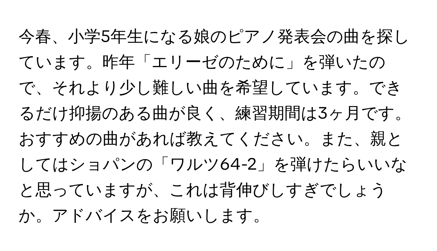 今春、小学5年生になる娘のピアノ発表会の曲を探しています。昨年「エリーゼのために」を弾いたので、それより少し難しい曲を希望しています。できるだけ抑揚のある曲が良く、練習期間は3ヶ月です。おすすめの曲があれば教えてください。また、親としてはショパンの「ワルツ64-2」を弾けたらいいなと思っていますが、これは背伸びしすぎでしょうか。アドバイスをお願いします。