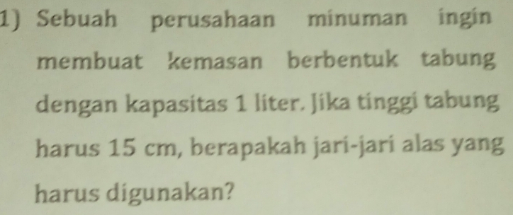 Sebuah perusahaan minuman ingin 
membuat kemasan berbentuk tabung 
dengan kapasitas 1 liter. Jika tinggi tabung 
harus 15 cm, berapakah jari-jari alas yang 
harus digunakan?