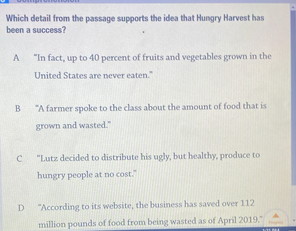 Which detail from the passage supports the idea that Hungry Harvest has
been a success?
A “In fact, up to 40 percent of fruits and vegetables grown in the
United States are never eaten.”
B “A farmer spoke to the class about the amount of food that is
grown and wasted.”
C “Lutz decided to distribute his ugly, but healthy, produce to
hungry people at no cost.”
D “According to its website, the business has saved over 112
million pounds of food from being wasted as of April 2019.'