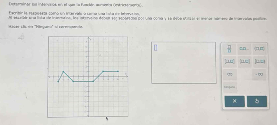 Determinar los intervalos en el que la función aumenta (estrictamente).
Escribir la respuesta como un intervalo o como una lista de intervalos.
Al escribir una lista de intervalos, los intervalos deben ser separados por una coma y se debe utilizar el menor número de intervalos posible.
Hacer clic en "Ninguno" si corresponde.
 □ /□  
□□ .. (□ ,□
[□ ,□ ] (□ ,□ ] [□ ,□ )
∞ -∞
Ningung
*