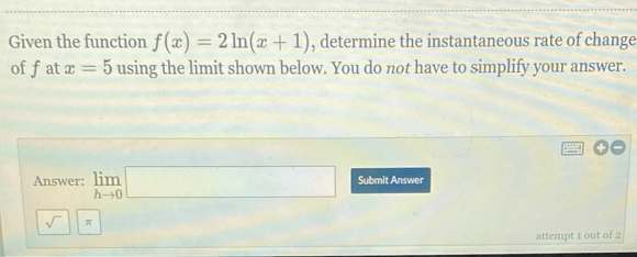 Given the function f(x)=2ln (x+1) , determine the instantaneous rate of change 
of fat x=5 using the limit shown below. You do not have to simplify your answer. 
Answer: limlimits _hto 0□ Submit Answer 
sqrt() π 
attempt 1 out of 2