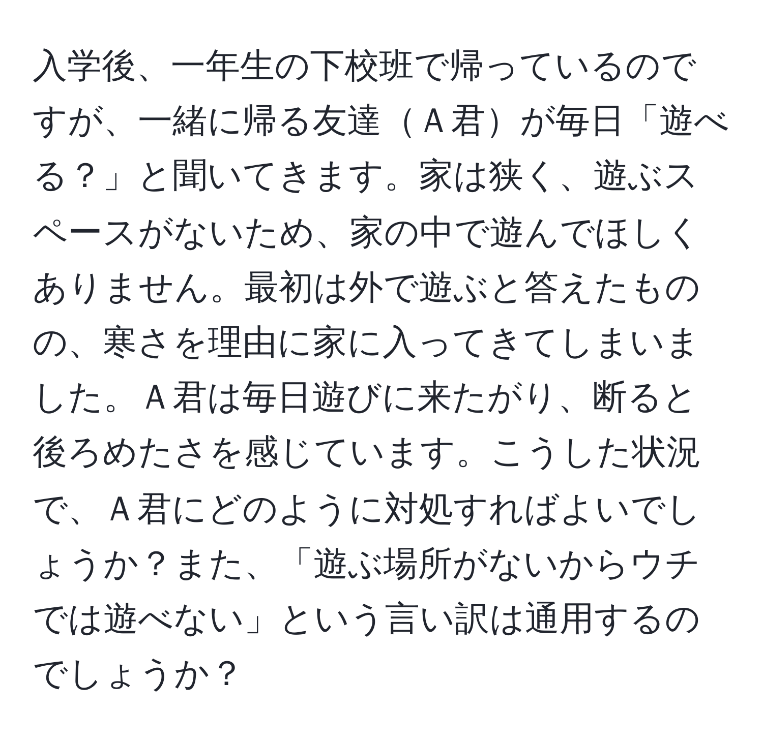 入学後、一年生の下校班で帰っているのですが、一緒に帰る友達Ａ君が毎日「遊べる？」と聞いてきます。家は狭く、遊ぶスペースがないため、家の中で遊んでほしくありません。最初は外で遊ぶと答えたものの、寒さを理由に家に入ってきてしまいました。Ａ君は毎日遊びに来たがり、断ると後ろめたさを感じています。こうした状況で、Ａ君にどのように対処すればよいでしょうか？また、「遊ぶ場所がないからウチでは遊べない」という言い訳は通用するのでしょうか？