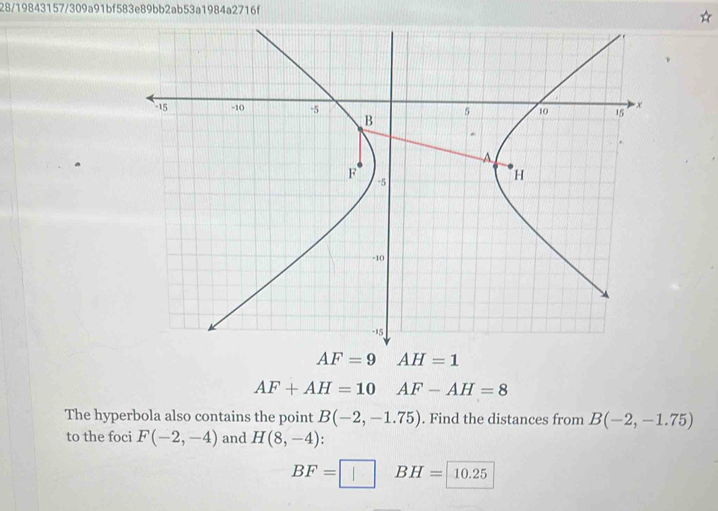 28/19843157/309a91bf583e89bb2ab53a1984a2716f
AF+AH=10 AF-AH=8
The hyperbola also contains the point B(-2,-1.75). Find the distances from B(-2,-1.75)
to the foci F(-2,-4) and H(8,-4):
BF=□ BH=10.25