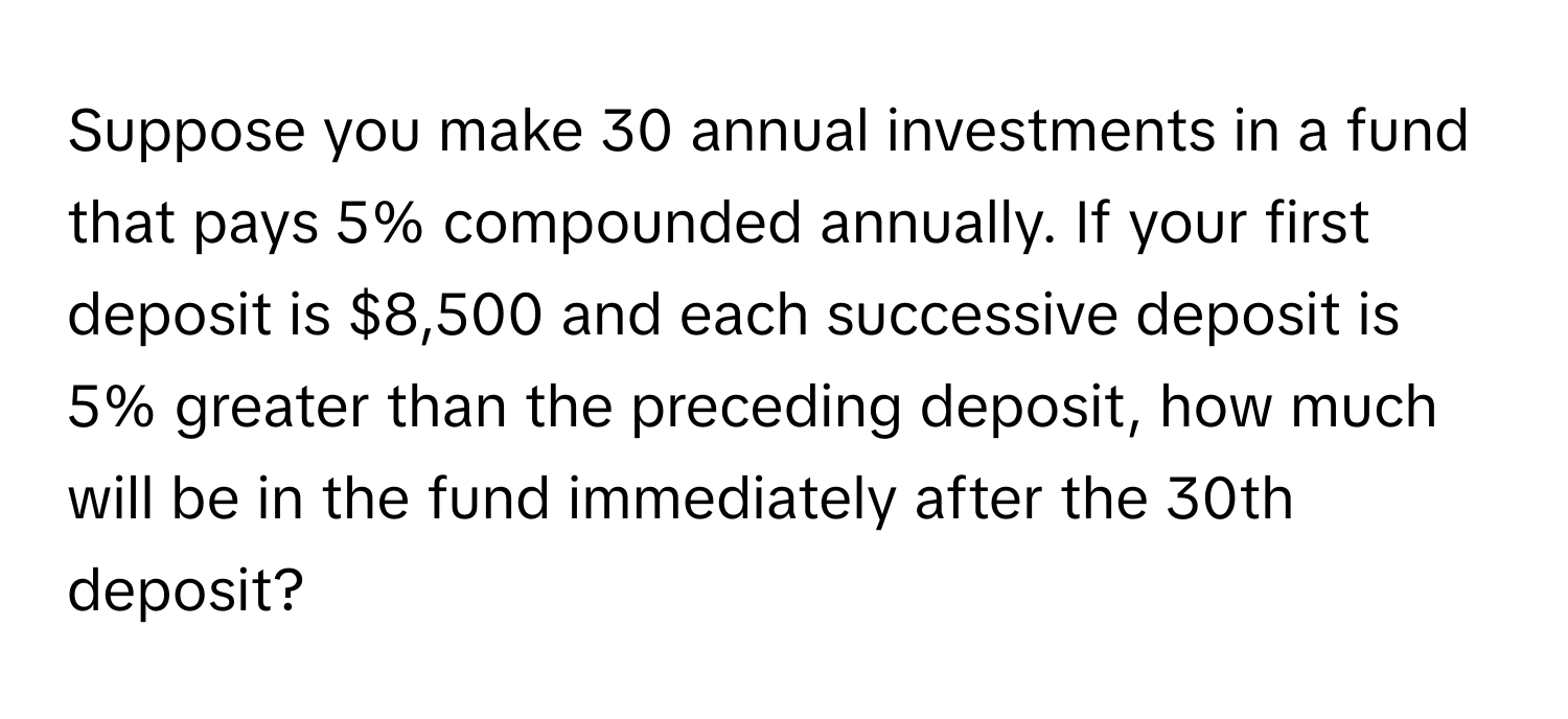 Suppose you make 30 annual investments in a fund that pays 5% compounded annually. If your first deposit is $8,500 and each successive deposit is 5% greater than the preceding deposit, how much will be in the fund immediately after the 30th deposit?