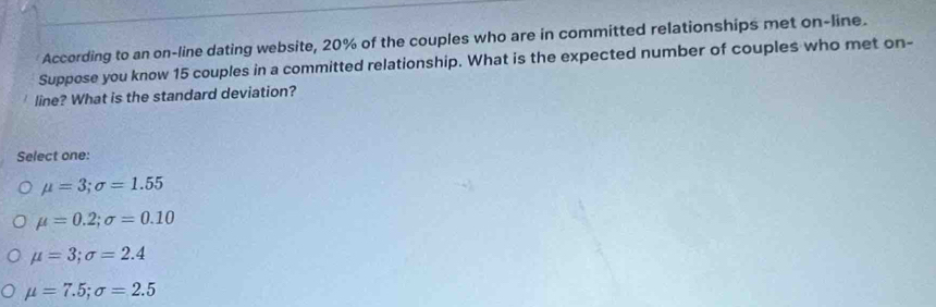 According to an on-line dating website, 20% of the couples who are in committed relationships met on-line.
Suppose you know 15 couples in a committed relationship. What is the expected number of couples who met on-
line? What is the standard deviation?
Select one:
mu =3; sigma =1.55
mu =0.2; sigma =0.10
mu =3; sigma =2.4
mu =7.5; sigma =2.5