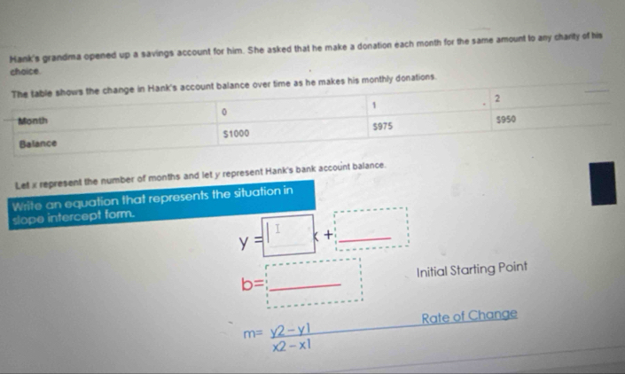 Hank's grandma opened up a savings account for him. She asked that he make a donation each month for the same amount to any charity of his
choice.
his monthly donations.
Let x represent the number of months and let y represent Hank's bank account balance.
Write an equation that represents the situation in
slope intercept form.
y=□ x+□
b=_  Initial Starting Point
Rate of Change
m= (y2-y1)/x2-x1 