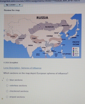 KI=81/05/5

Review the map
RUSSIA
CHINA JAPAN
PACIFIC
INDL OCEAN

PH LP NE
© 2016 StrongMind
Long Description: Spheres of Influence
Which sections on the map depict European spheres of influence?
blue sections
colorless sections
checkered sections
striped sections