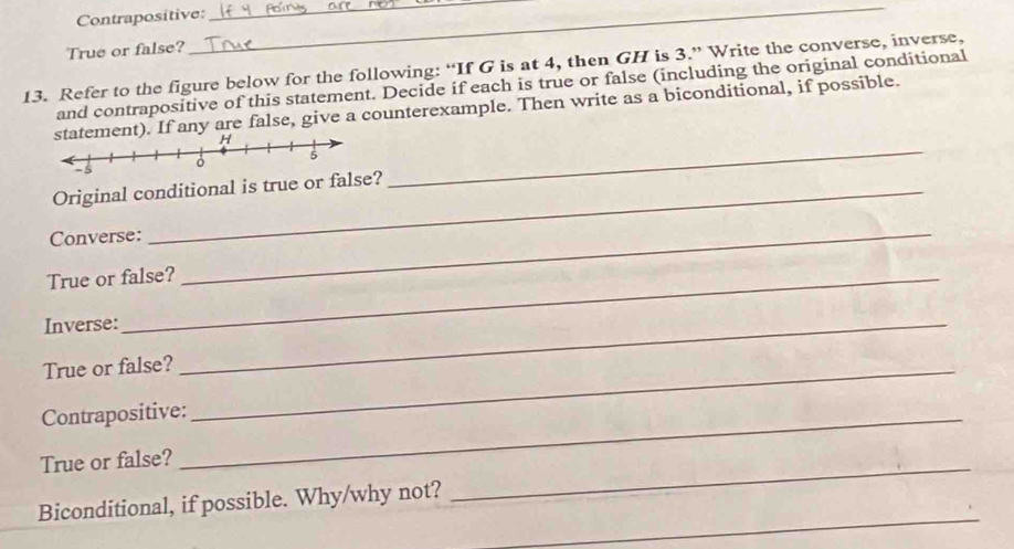 Contrapositive: 
True or false? 
__ 
13. Refer to the figure below for the following: “If G is at 4, then GH is 3.” Write the converse, inverse, 
and contrapositive of this statement. Decide if each is true or false (including the original conditional 
_ 
ment). If any are false, give a counterexample. Then write as a biconditional, if possible. 
Original conditional is true or false? 
Converse:_ 
True or false? 
Inverse:_ 
True or false?_ 
Contrapositive:_ 
True or false? 
_ 
_ 
Biconditional, if possible. Why/why not?