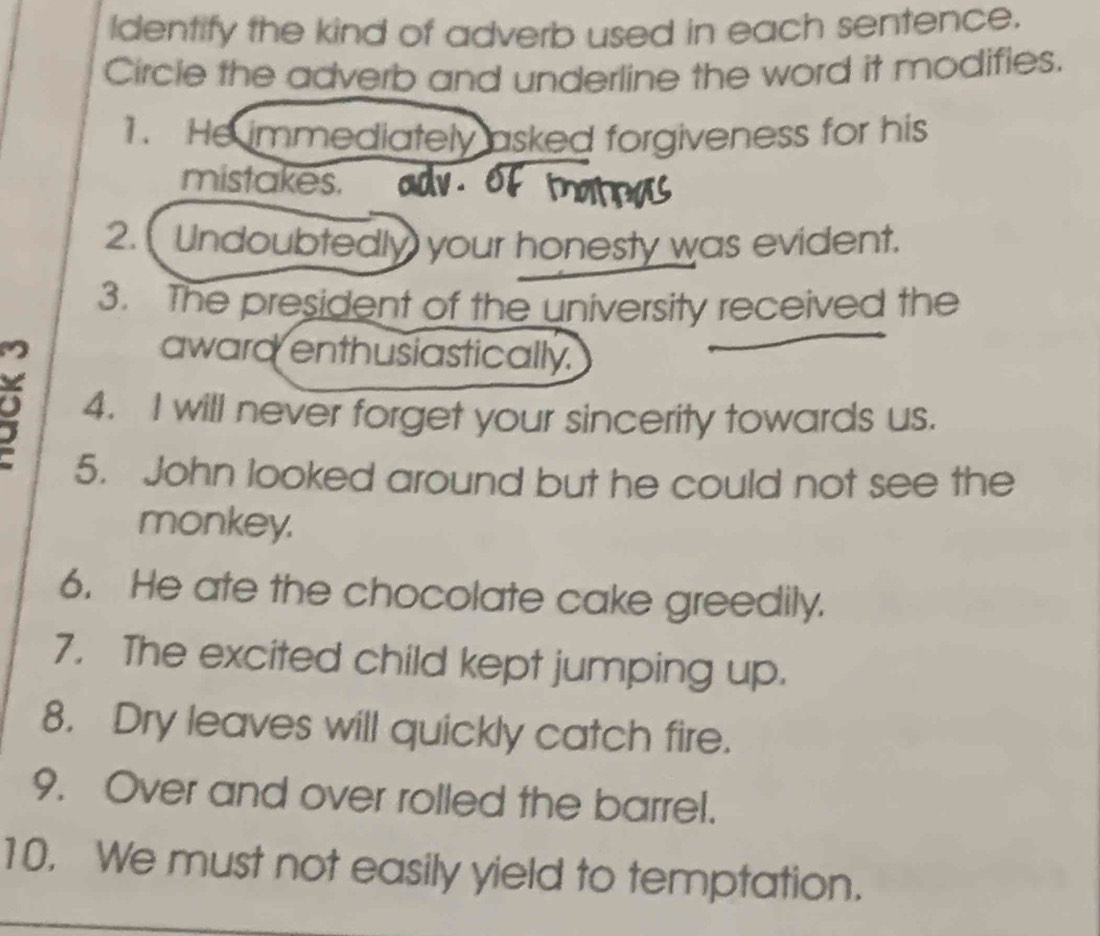 Identify the kind of adverb used in each sentence. 
Circle the adverb and underline the word it modifies. 
1. He immediately asked forgiveness for his 
mistakes. 
2. Undoubtedly your honesty was evident. 
3. The president of the university received the 
award enthusiastically. 
4. I will never forget your sincerity towards us. 
5. John looked around but he could not see the 
monkey. 
6. He ate the chocolate cake greedily. 
7. The excited child kept jumping up. 
8. Dry leaves will quickly catch fire. 
9. Over and over rolled the barrel. 
10. We must not easily yield to temptation.