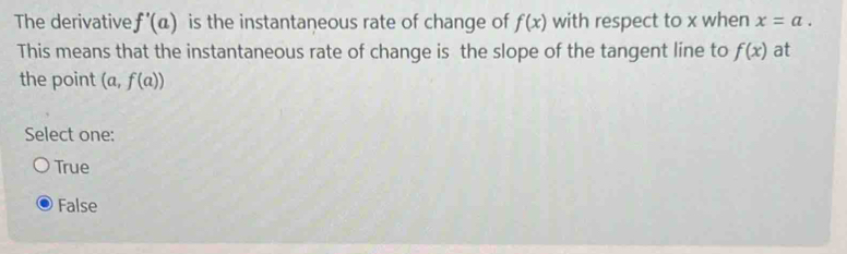 The derivative f'(a) is the instantaneous rate of change of f(x) with respect to x when x=a. 
This means that the instantaneous rate of change is the slope of the tangent line to f(x) at
the point (a,f(a))
Select one:
True
False