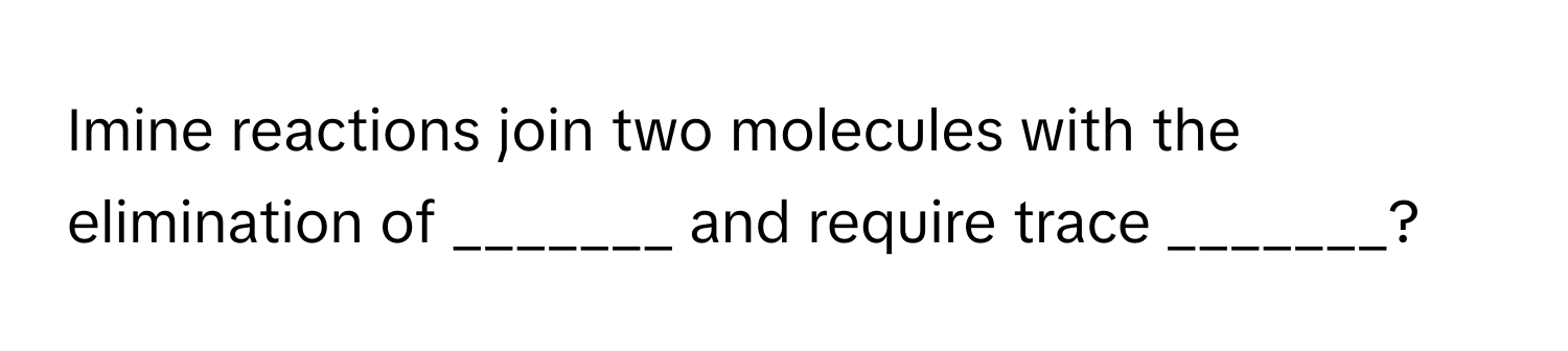 Imine reactions join two molecules with the elimination of _______ and require trace _______?