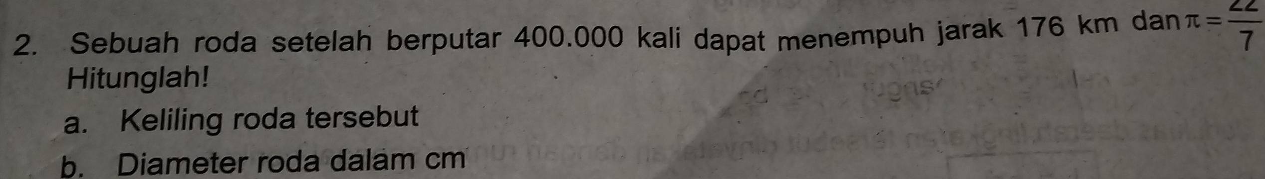 Sebuah roda setelah berputar 400.000 kali dapat menempuh jarak 176 km dan π = 22/7 
Hitunglah! 
a. Keliling roda tersebut 
b. Diameter roda dalam cm