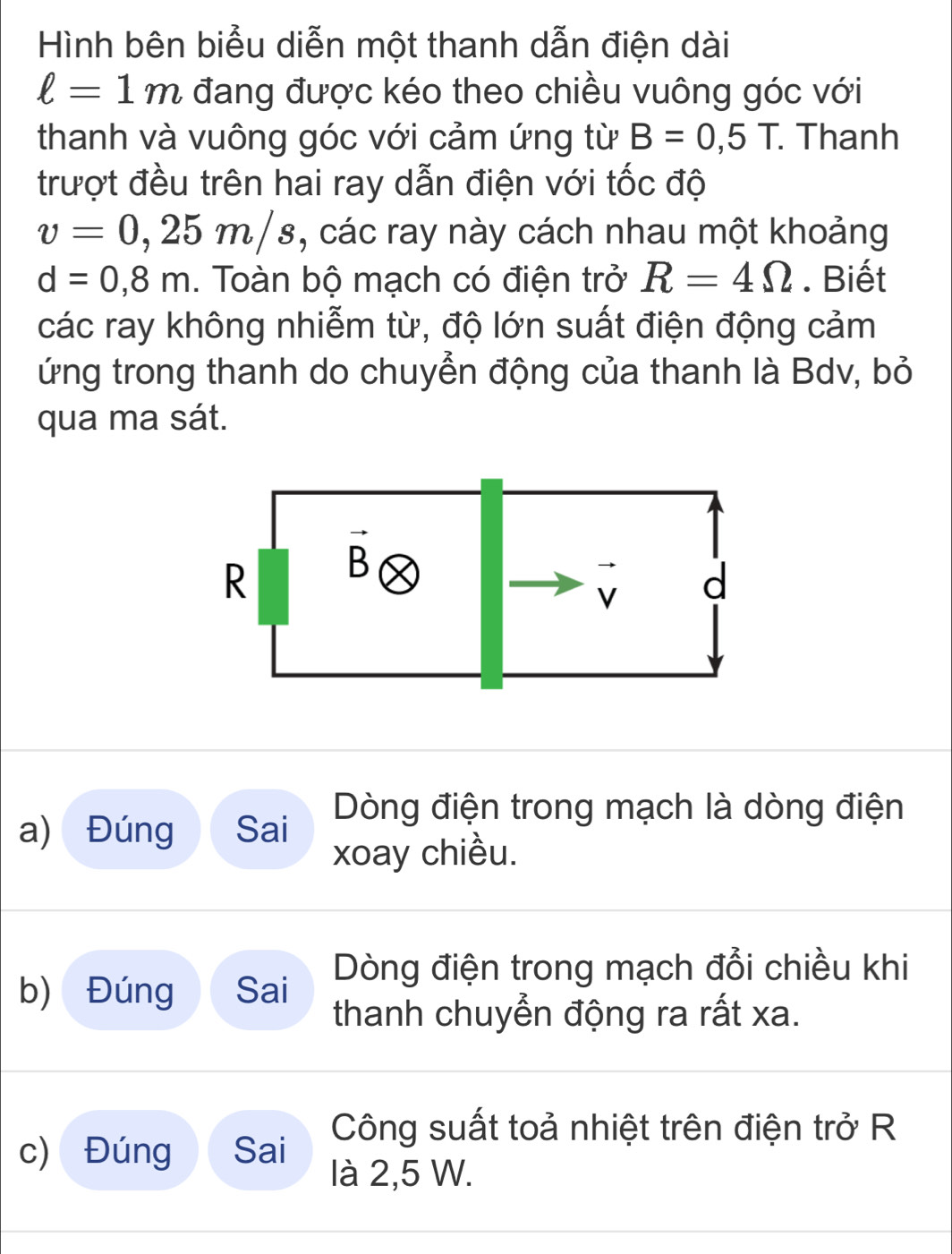 Hình bên biểu diễn một thanh dẫn điện dài
ell =1m đang được kéo theo chiều vuông góc với
thanh và vuông góc với cảm ứng từ B=0,5T.. Thanh
trượt đều trên hai ray dẫn điện với tốc độ
v=0,25m/s , các ray này cách nhau một khoảng
d=0,8m. Toàn bộ mạch có điện trở R=4Omega. Biết
các ray không nhiễm từ, độ lớn suất điện động cảm
ứng trong thanh do chuyển động của thanh là Bdv, bỏ
qua ma sát.
a) Đúng Sai  Dòng điện trong mạch là dòng điện
xoay chiều.
Dòng điện trong mạch đổi chiều khi
b) Đúng Sai thanh chuyển động ra rất xa.
c) Đúng Sai Công suất toả nhiệt trên điện trở R
là 2,5 W.