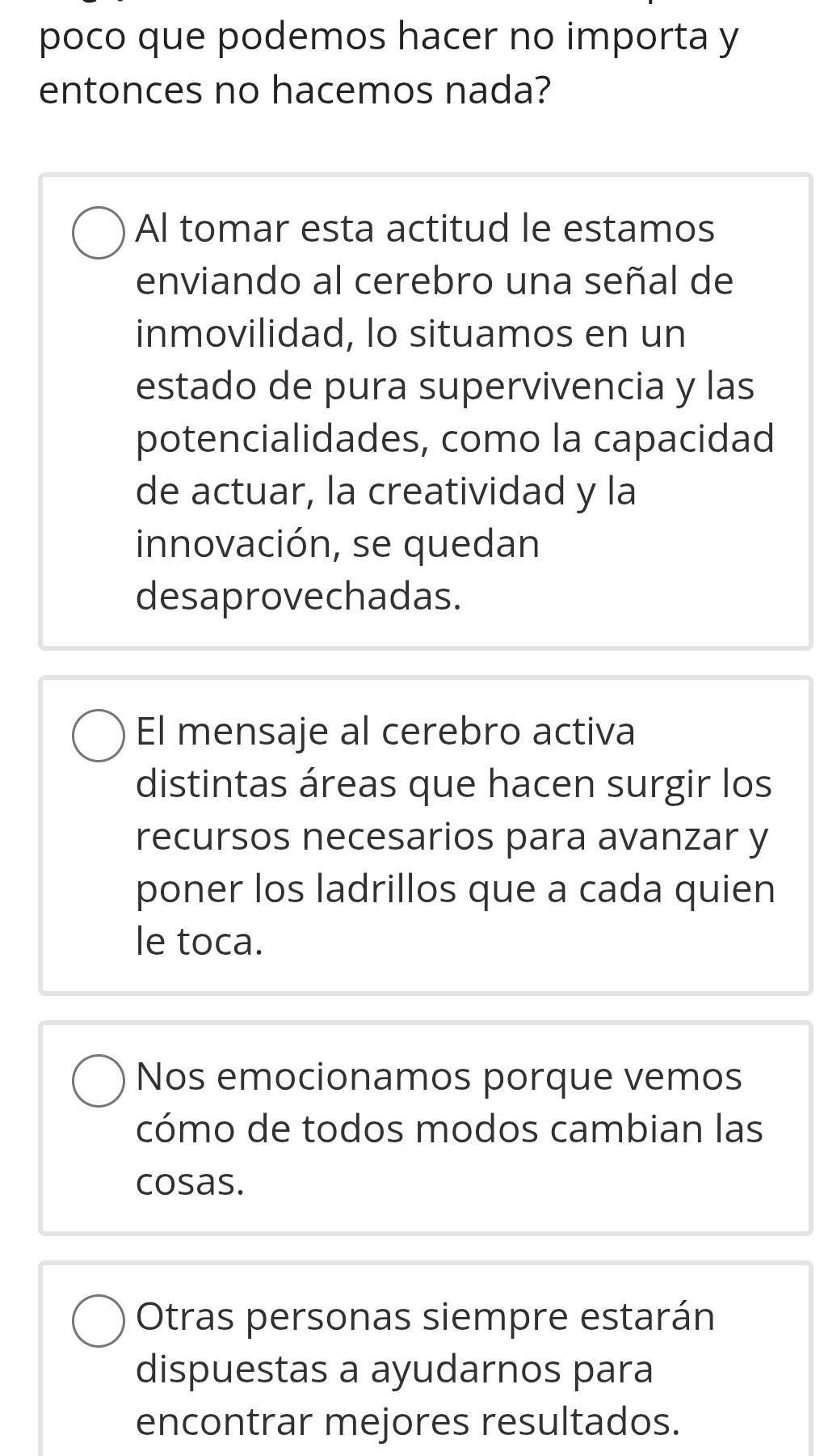 poco que podemos hacer no importa y
entonces no hacemos nada?
Al tomar esta actitud le estamos
enviando al cerebro una señal de
inmovilidad, lo situamos en un
estado de pura supervivencia y las
potencialidades, como la capacidad
de actuar, la creatividad y la
innovación, se quedan
desaprovechadas.
El mensaje al cerebro activa
distintas áreas que hacen surgir los
recursos necesarios para avanzar y
poner los ladrillos que a cada quien
le toca.
Nos emocionamos porque vemos
cómo de todos modos cambian las
cosas.
Otras personas siempre estarán
dispuestas a ayudarnos para
encontrar mejores resultados.