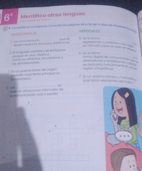 6° Identifico otras lenguas 
Completa el crucigrama. Consulta las páginos 54 a 156 de su llbro de Plavestas fcrie 
VERTICALES 
HORIZONTALES 
1. La comunicación puede 5. Se le tlama 
darse mediante llamadas telefónicas. expresiones y paídoras cve sege 
es náhuat y que se usan en espase 
2. El lenguaje cambia y se enriquece 6. Se le tama 
porque se usan diversos 
como los símbolos, las palabras y forma digital de comunicane waro 
las señalizaciones. 
abreviaturas y ematiconos y desa 
se descarta comúnmente el uso al 
3. Es un poema breve de origen regias ortográficas 
japonês cuyo tema principal es 
la naturaleza. 
7. Es un poema irónico y humorísties 
que toma elementos del hakú 
4. Los 
s0 
usan en situaciones informales de 
la comunicación oral o escrita.
5
7
6
2