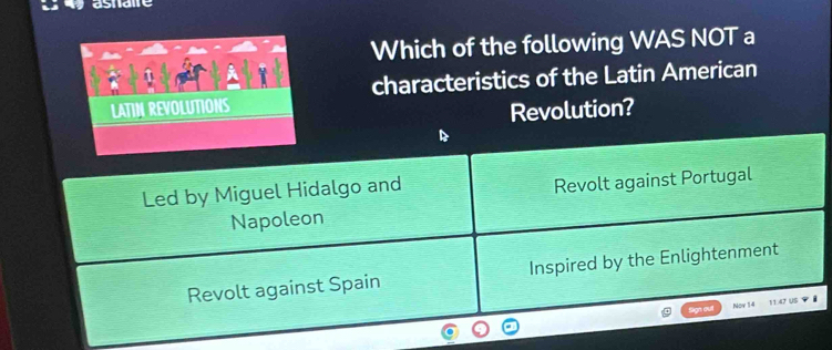 asnae
Which of the following WAS NOT a
characteristics of the Latin American
LATIN REVOLUTIONS
Revolution?
Led by Miguel Hidalgo and
Revolt against Portugal
Napoleon
Revolt against Spain Inspired by the Enlightenment
Sign out Nov 14 11.47 US