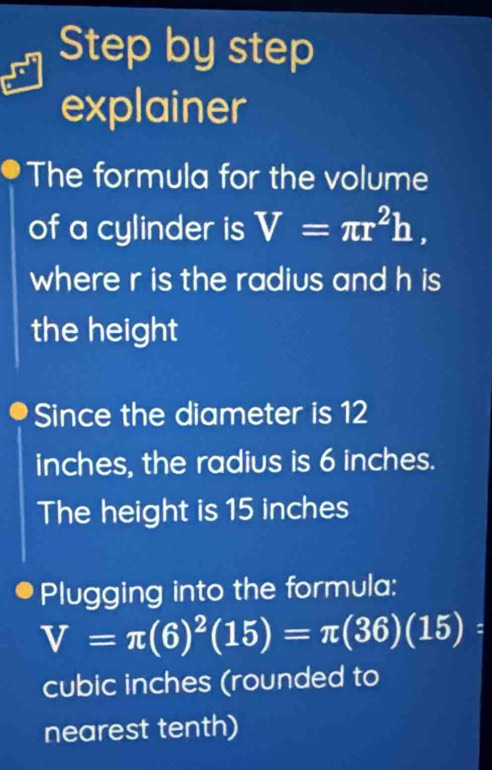 Step by step
explainer
The formula for the volume
of a cylinder is V=π r^2h, 
where r is the radius and h is
the height
Since the diameter is 12
inches, the radius is 6 inches.
The height is 15 inches
Plugging into the formula:
V=π (6)^2(15)=π (36)(15)=
cubic inches (rounded to
nearest tenth)