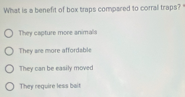 What is a benefit of box traps compared to corral traps? *
They capture more animals
They are more affordable
They can be easily moved
They require less bait