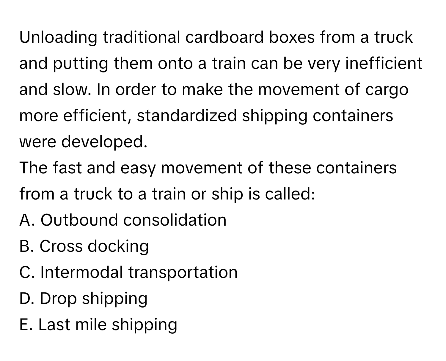 Unloading traditional cardboard boxes from a truck and putting them onto a train can be very inefficient and slow. In order to make the movement of cargo more efficient, standardized shipping containers were developed.

The fast and easy movement of these containers from a truck to a train or ship is called:
A. Outbound consolidation
B. Cross docking
C. Intermodal transportation
D. Drop shipping
E. Last mile shipping