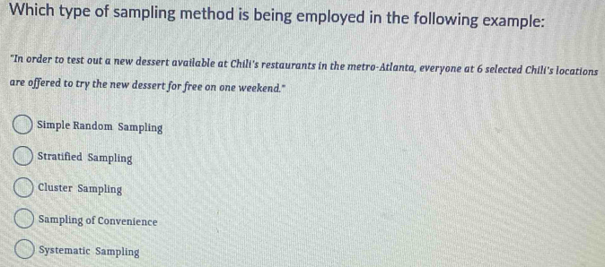 Which type of sampling method is being employed in the following example:
"In order to test out a new dessert available at Chili's restaurants in the metro-Atlanta, everyone at 6 selected Chili's locations
are offered to try the new dessert for free on one weekend."
Simple Random Sampling
Stratified Sampling
Cluster Sampling
Sampling of Convenience
Systematic Sampling